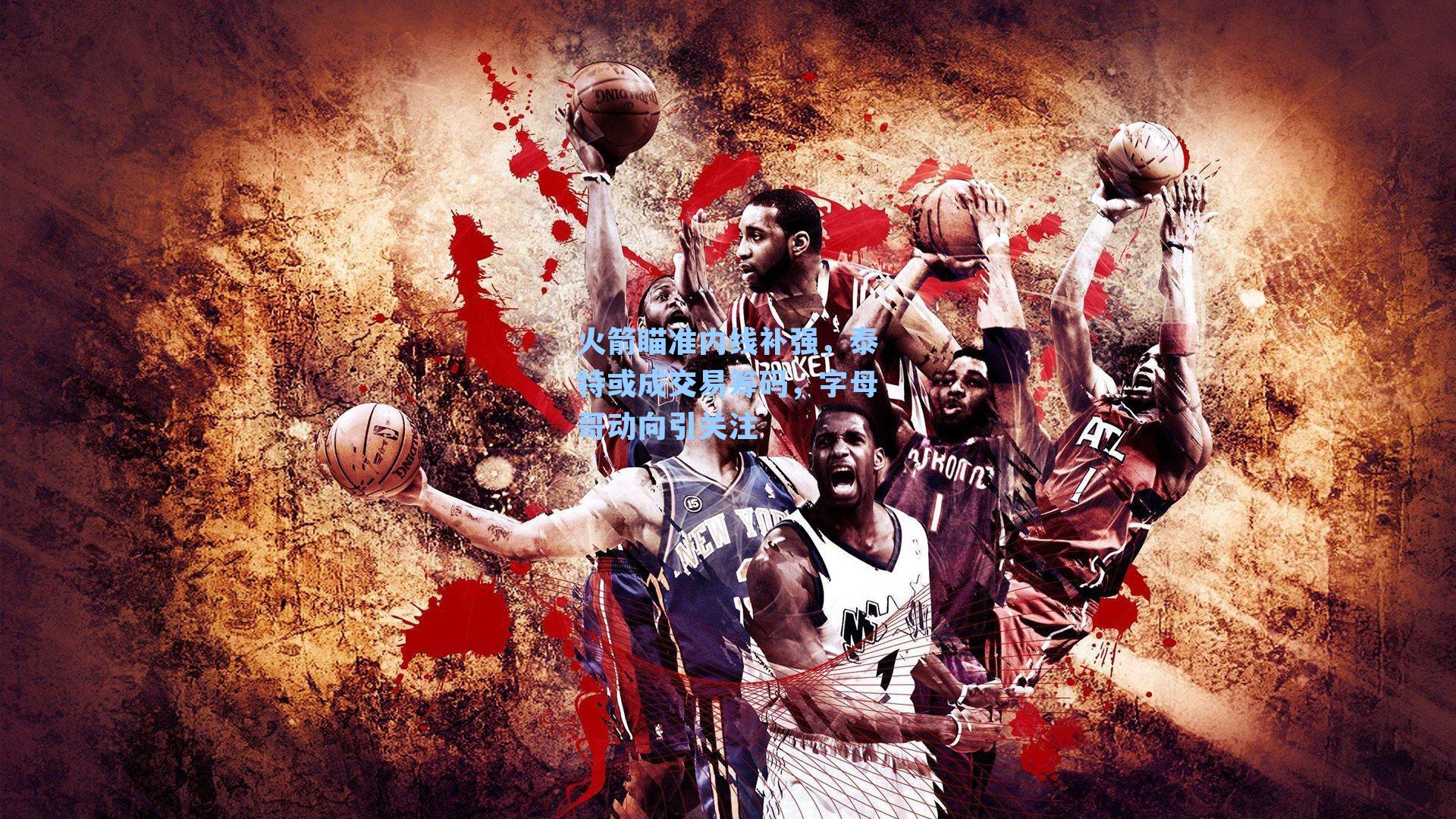 火箭瞄准内线补强，泰特或成交易筹码，字母哥动向引关注